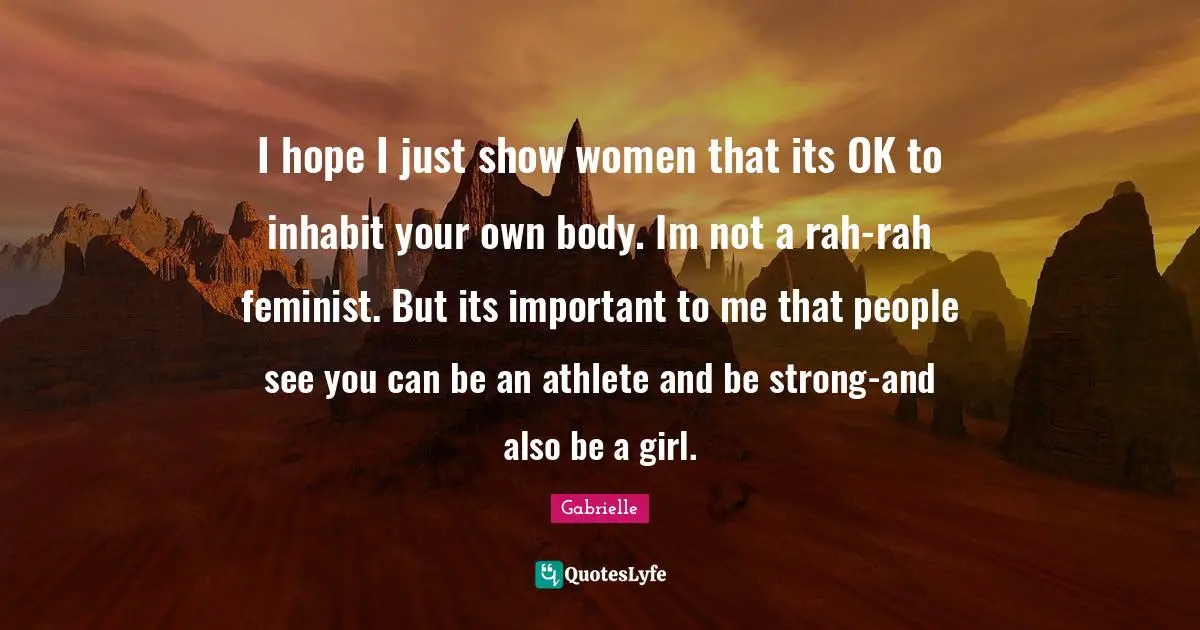 I hope I just show women that its OK to inhabit your own body. Im not a rah-rah feminist. But its important to me that people see you can be an athlete and be strong-and also be a girl.