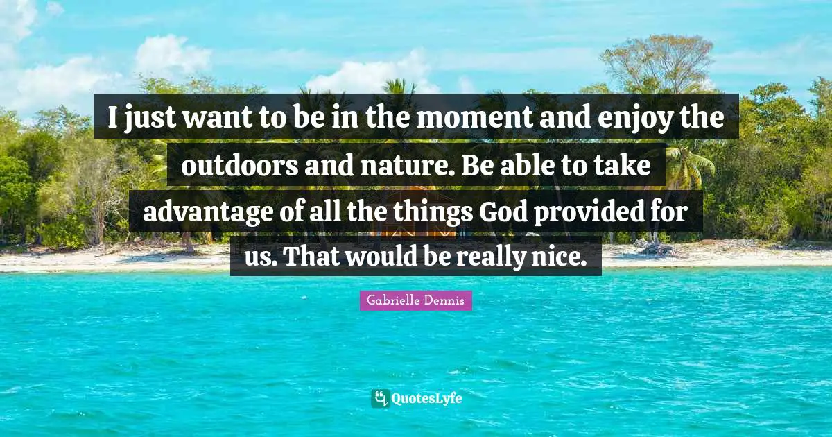 I just want to be in the moment and enjoy the outdoors and nature. Be able to take advantage of all the things God provided for us. That would be really nice.