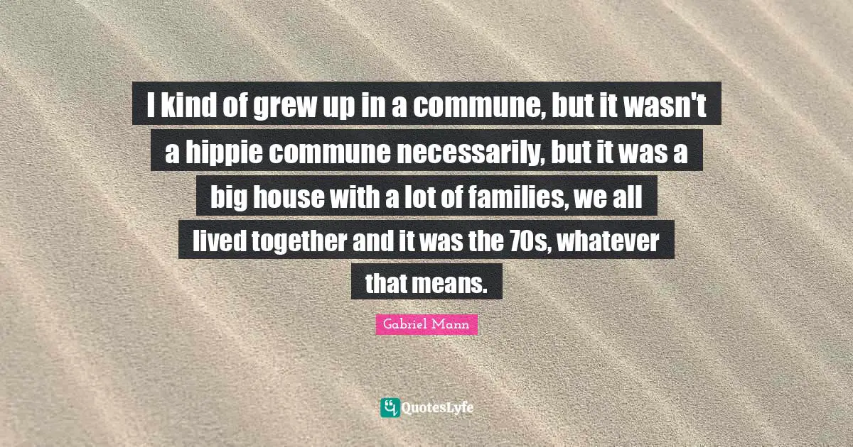 I kind of grew up in a commune, but it wasn't a hippie commune necessarily, but it was a big house with a lot of families, we all lived together and it was the 70s, whatever that means.