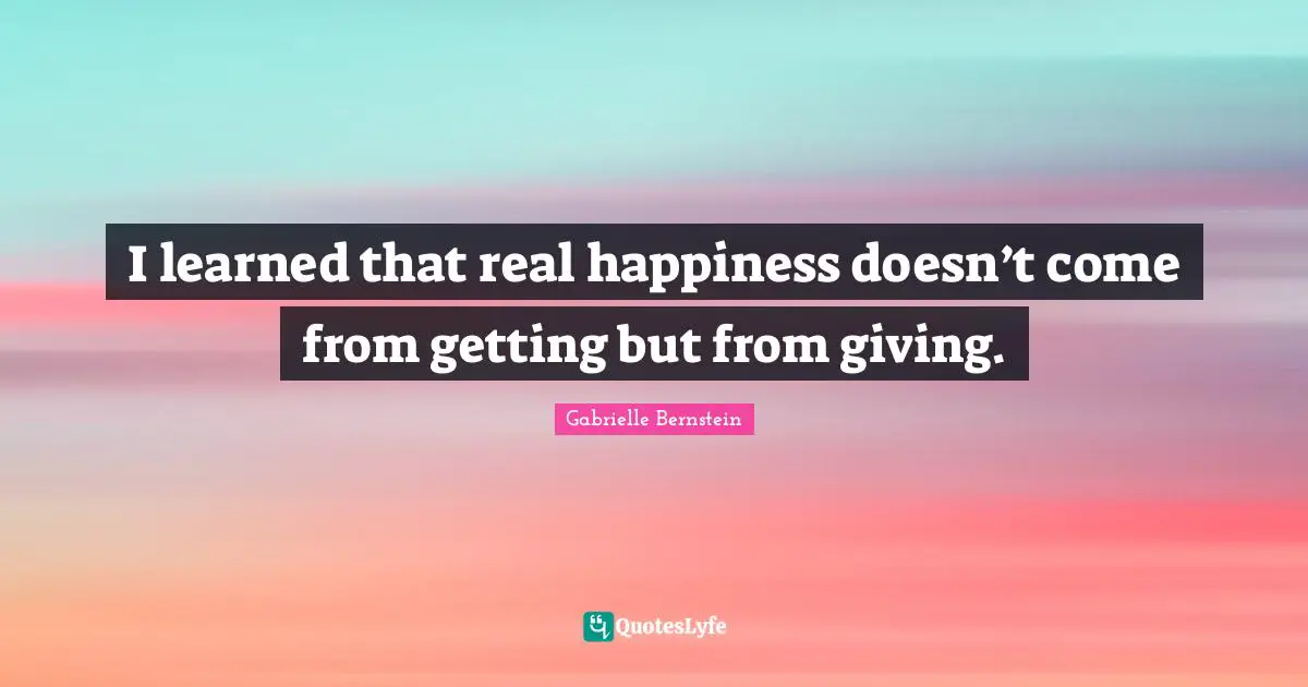 I learned that real happiness doesn’t come from getting but from giving.