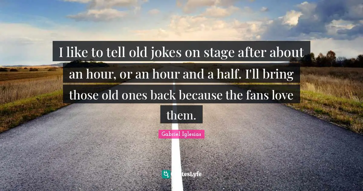 I like to tell old jokes on stage after about an hour, or an hour and a half. I'll bring those old ones back because the fans love them.