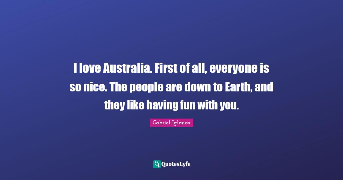 I love Australia. First of all, everyone is so nice. The people are down to Earth, and they like having fun with you.