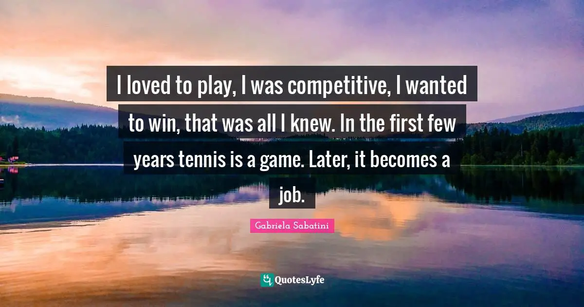 I loved to play, I was competitive, I wanted to win, that was all I knew. In the first few years tennis is a game. Later, it becomes a job.