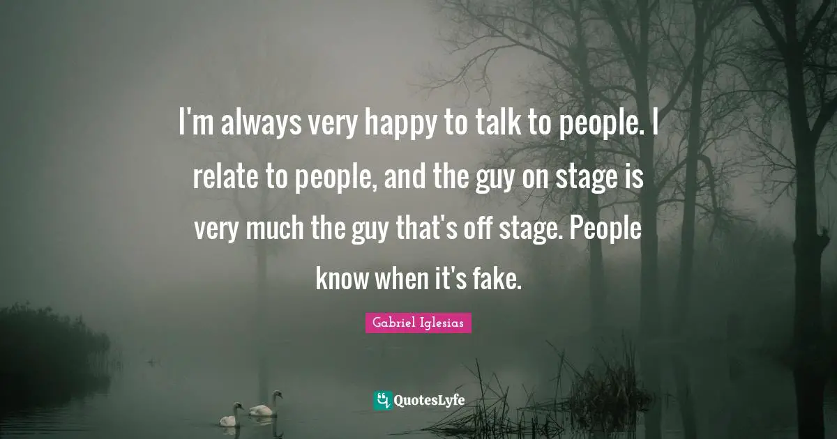 I'm always very happy to talk to people. I relate to people, and the guy on stage is very much the guy that's off stage. People know when it's fake.