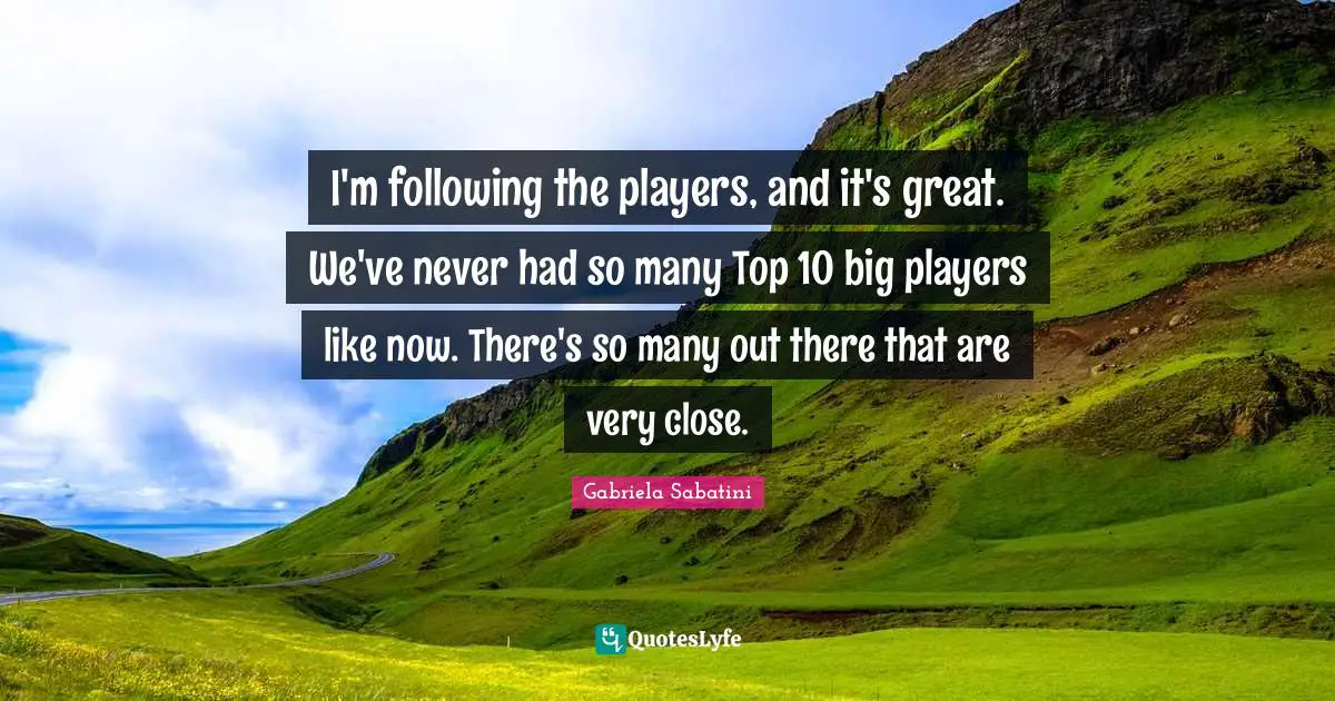 I'm following the players, and it's great. We've never had so many Top 10 big players like now. There's so many out there that are very close.