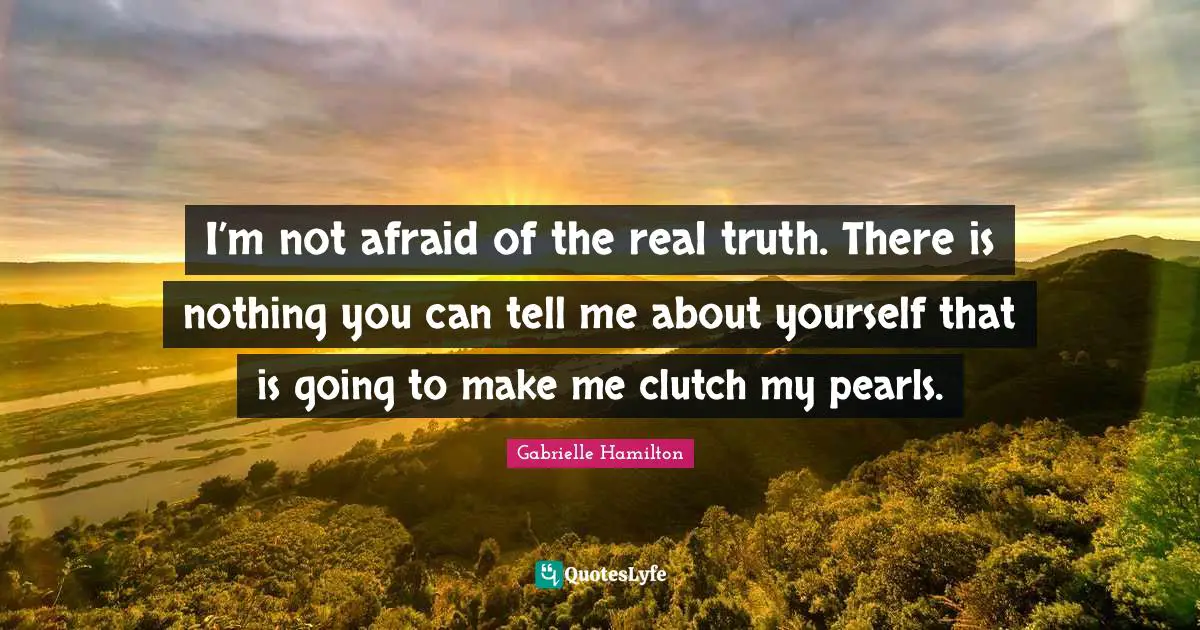 I’m not afraid of the real truth. There is nothing you can tell me about yourself that is going to make me clutch my pearls.