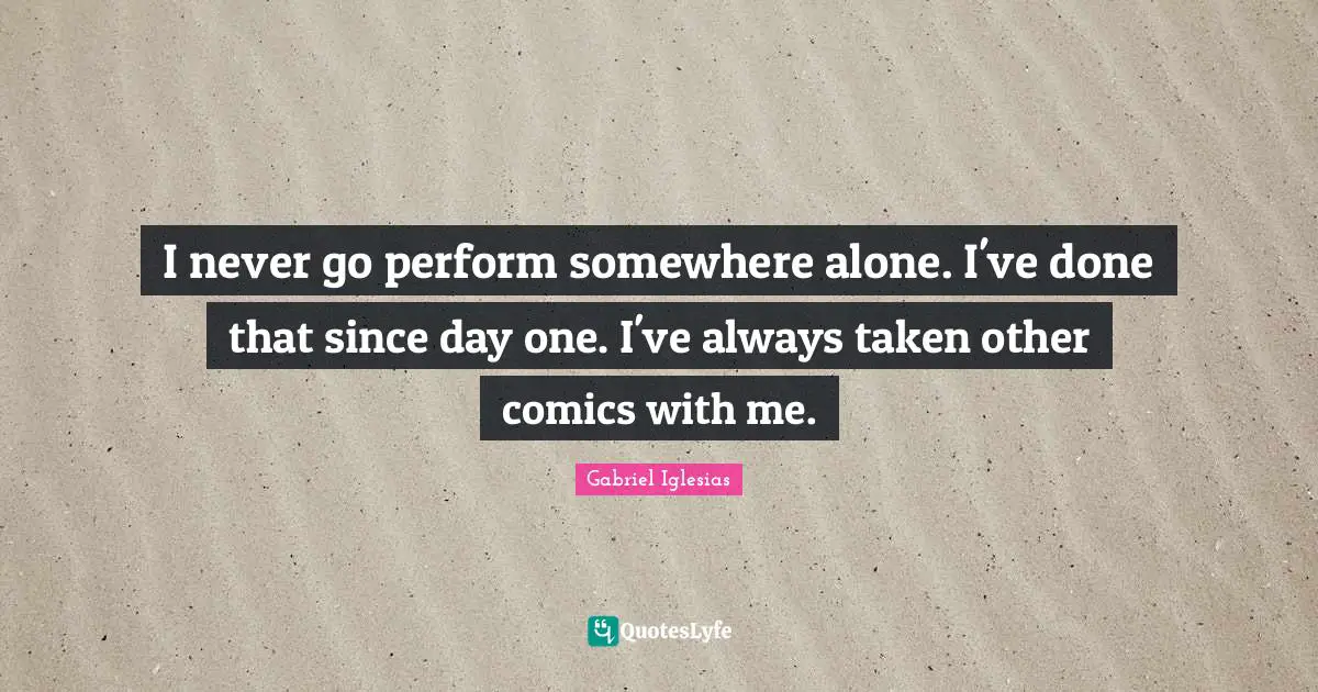 I never go perform somewhere alone. I've done that since day one. I've always taken other comics with me.