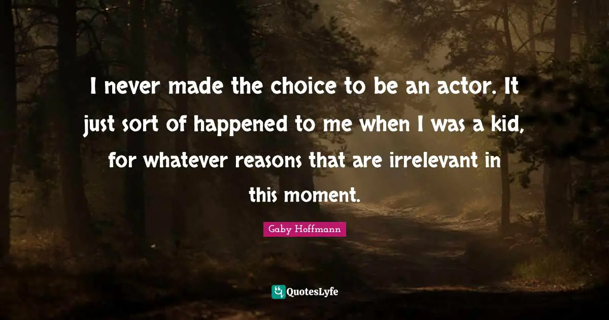 I never made the choice to be an actor. It just sort of happened to me when I was a kid, for whatever reasons that are irrelevant in this moment.