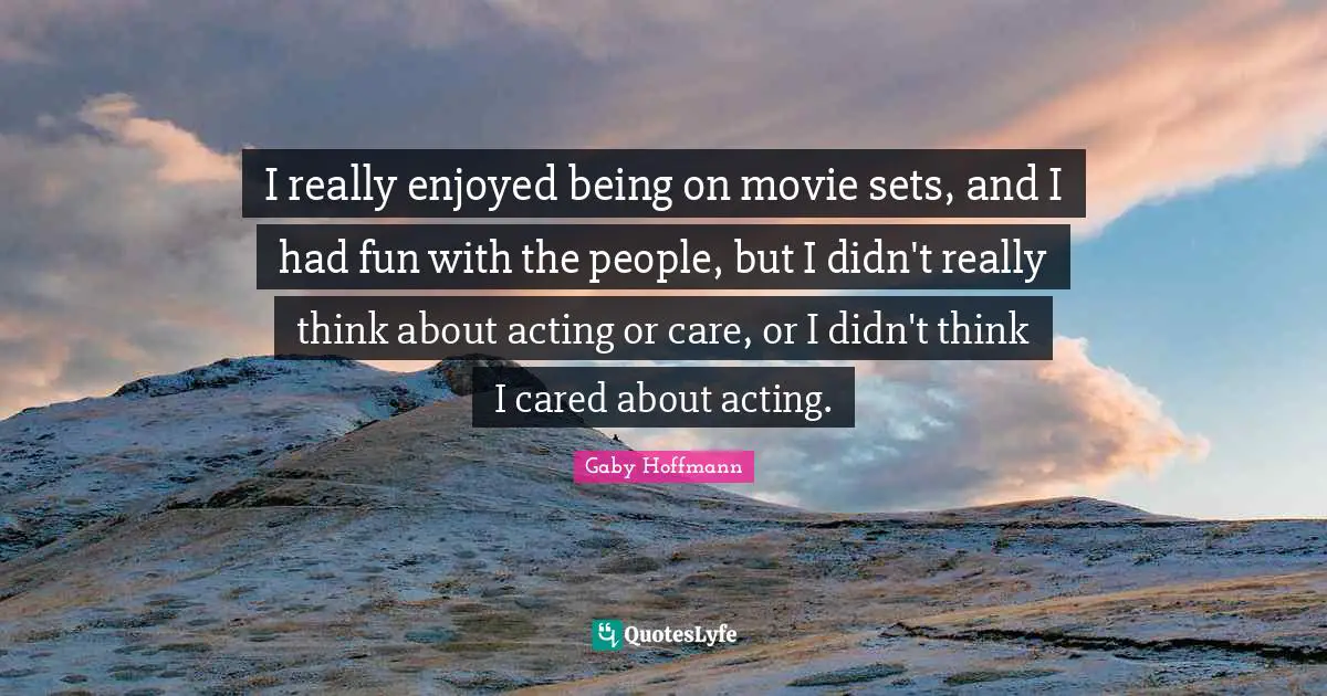 I really enjoyed being on movie sets, and I had fun with the people, but I didn't really think about acting or care, or I didn't think I cared about acting.