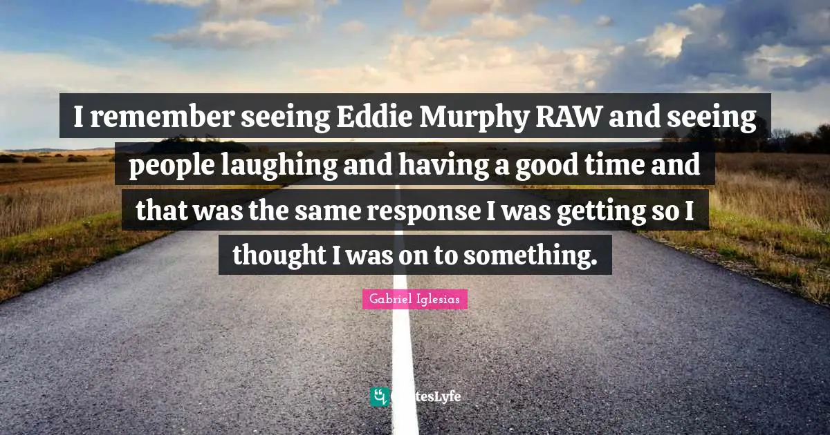 I remember seeing Eddie Murphy RAW and seeing people laughing and having a good time and that was the same response I was getting so I thought I was on to something.