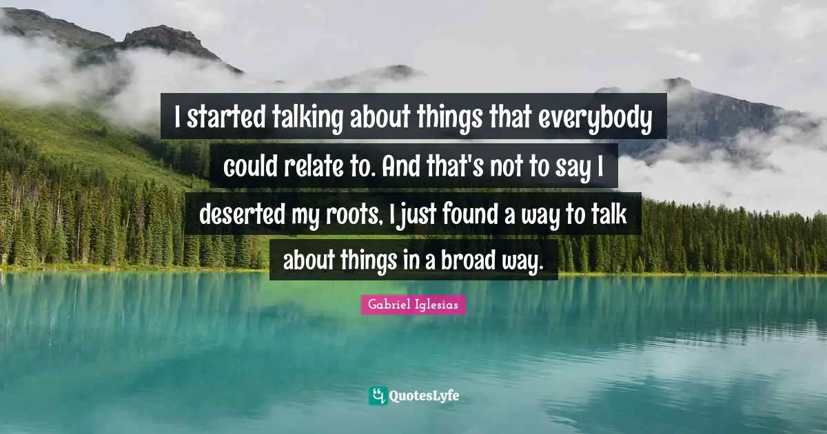 I started talking about things that everybody could relate to. And that's not to say I deserted my roots, I just found a way to talk about things in a broad way.