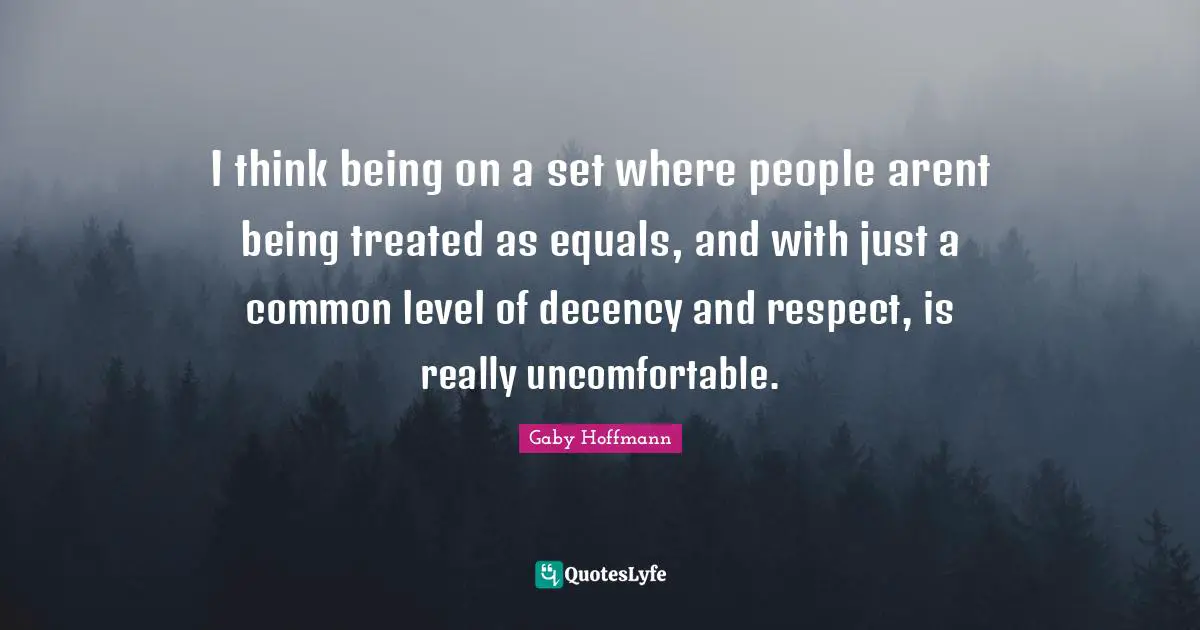 I think being on a set where people arent being treated as equals, and with just a common level of decency and respect, is really uncomfortable.