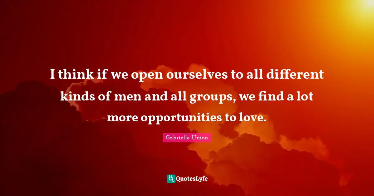 I think if we open ourselves to all different kinds of men and all groups, we find a lot more opportunities to love.