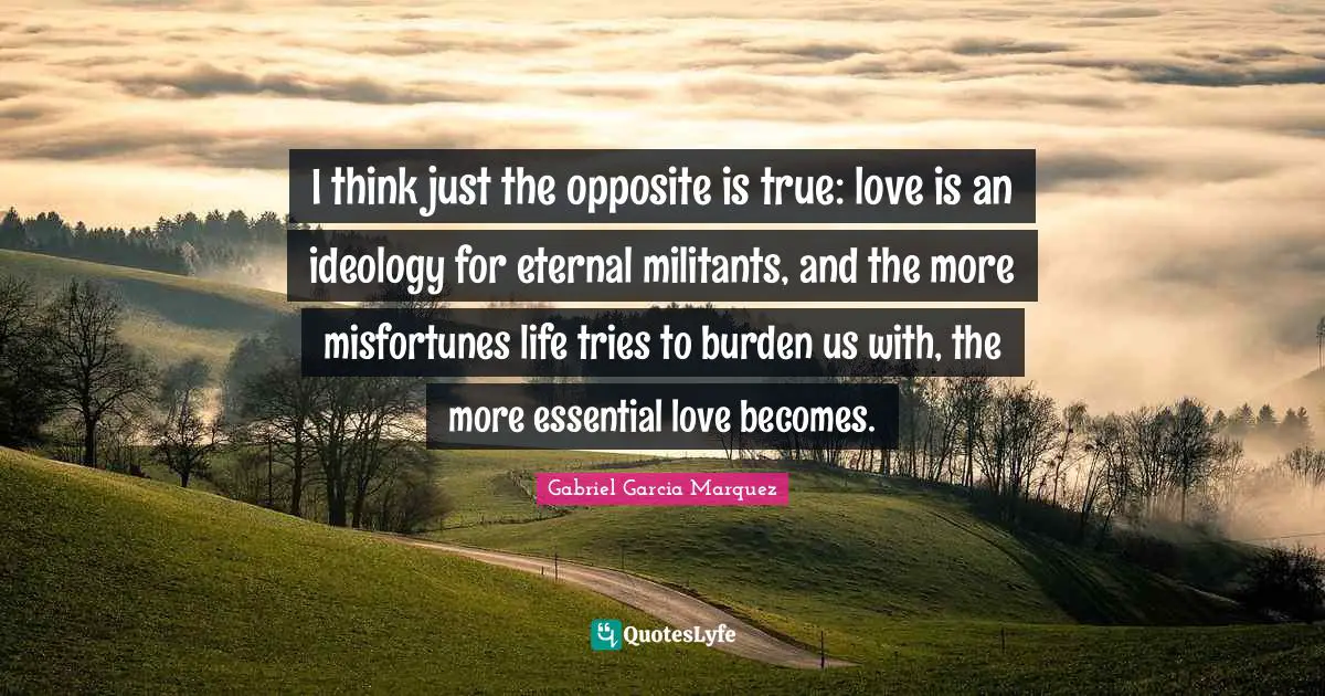 Misfortunes Quotes: "I think just the opposite is true: love is an ideology for eternal militants, and the more misfortunes life tries to burden us with, the more essential love becomes."