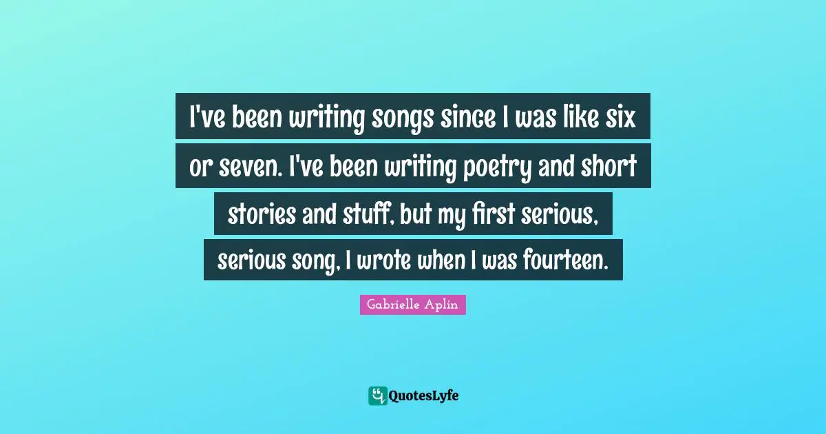 I've been writing songs since I was like six or seven. I've been writing poetry and short stories and stuff, but my first serious, serious song, I wrote when I was fourteen.