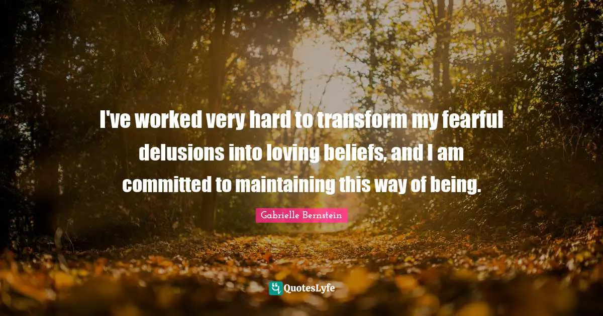 I've worked very hard to transform my fearful delusions into loving beliefs, and I am committed to maintaining this way of being.