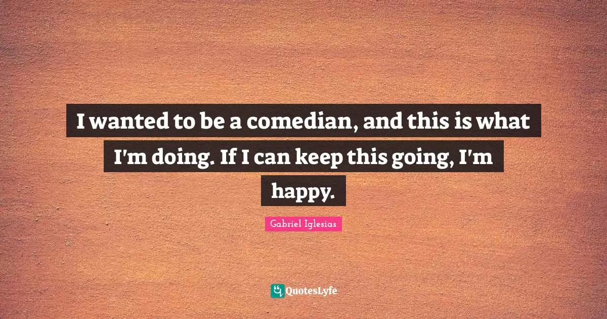 I wanted to be a comedian, and this is what I'm doing. If I can keep this going, I'm happy.