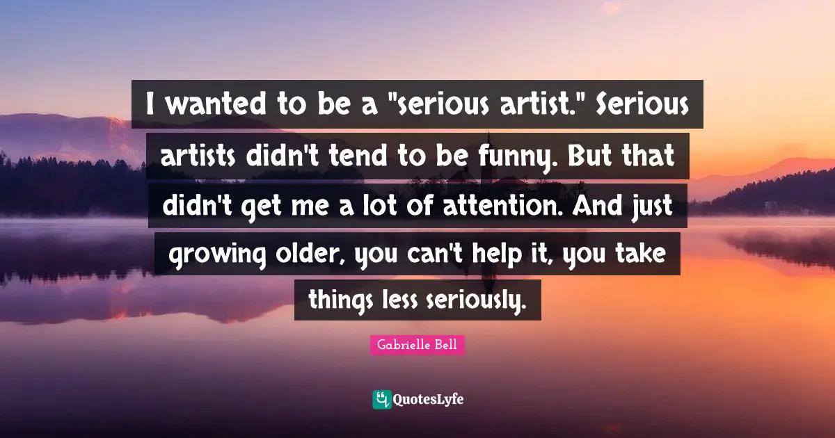 I wanted to be a "serious artist." Serious artists didn't tend to be funny. But that didn't get me a lot of attention. And just growing older, you can't help it, you take things less seriously.