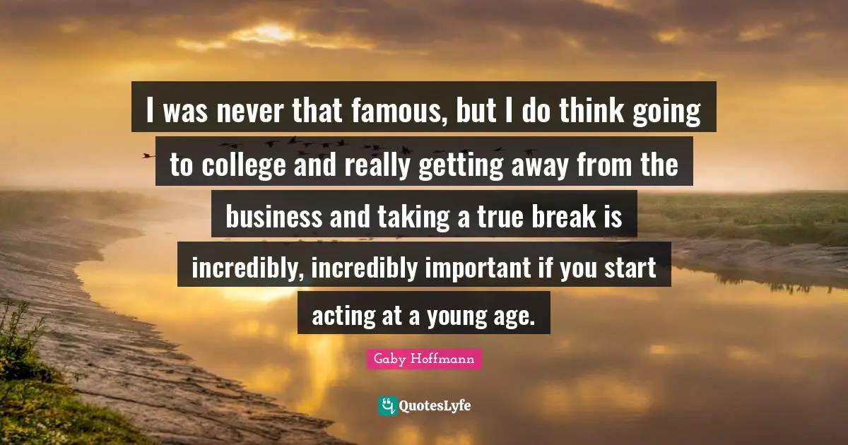 I was never that famous, but I do think going to college and really getting away from the business and taking a true break is incredibly, incredibly important if you start acting at a young age.