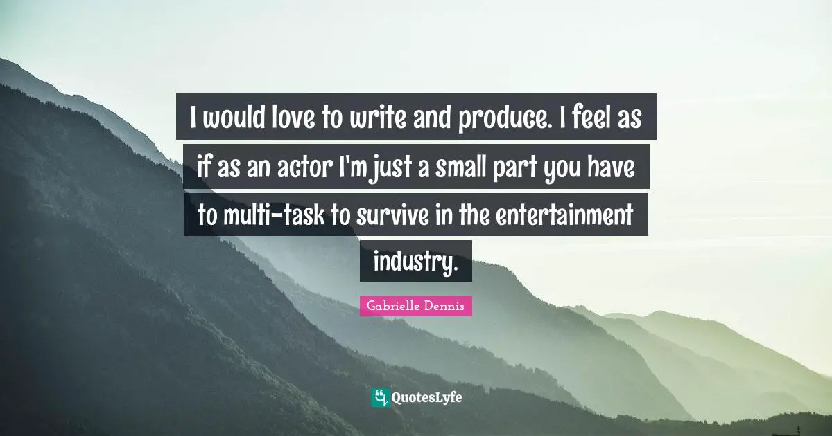 I would love to write and produce. I feel as if as an actor I'm just a small part you have to multi-task to survive in the entertainment industry.