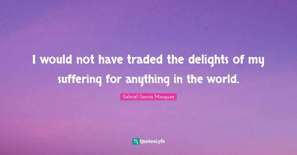 I would not have traded the delights of my suffering for anything in the world.