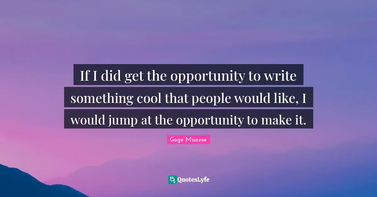 If I did get the opportunity to write something cool that people would like, I would jump at the opportunity to make it.