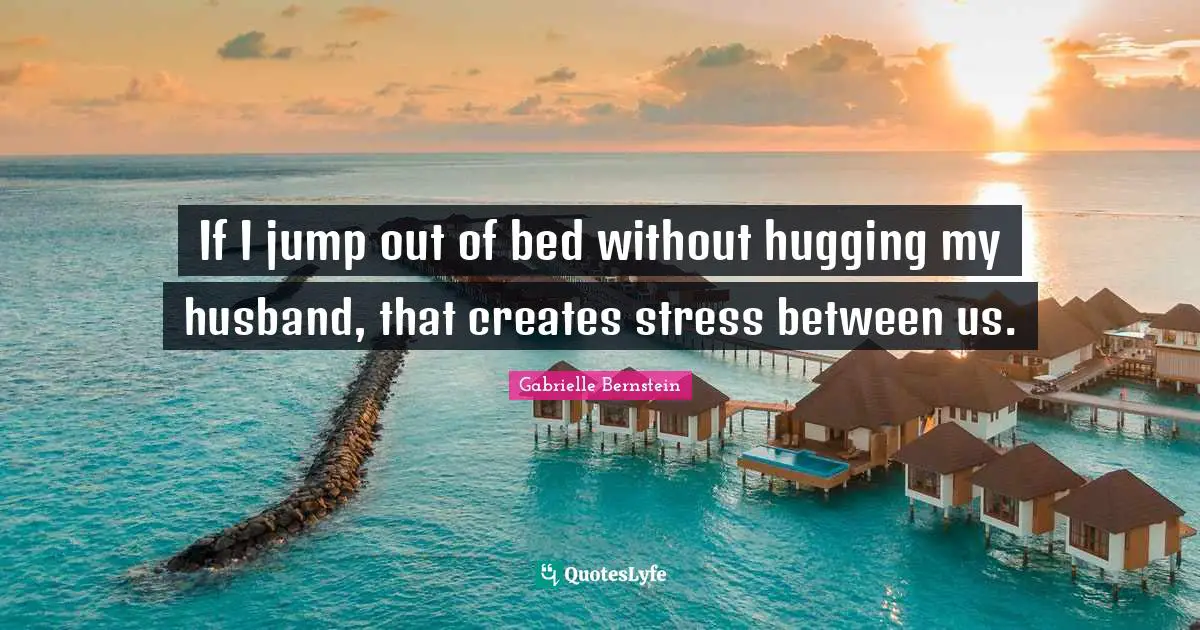 If I jump out of bed without hugging my husband, that creates stress between us.