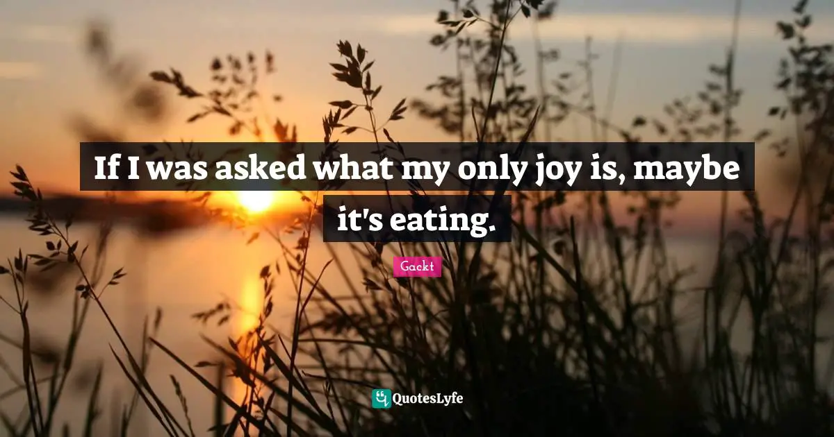 If I was asked what my only joy is, maybe it's eating.