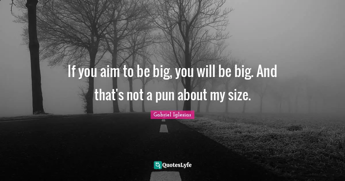 If you aim to be big, you will be big. And that's not a pun about my size.