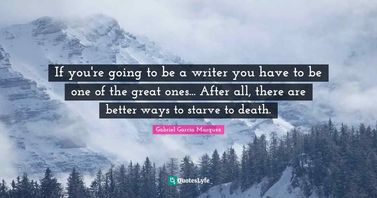 If you're going to be a writer you have to be one of the great ones... After all, there are better ways to starve to death.
