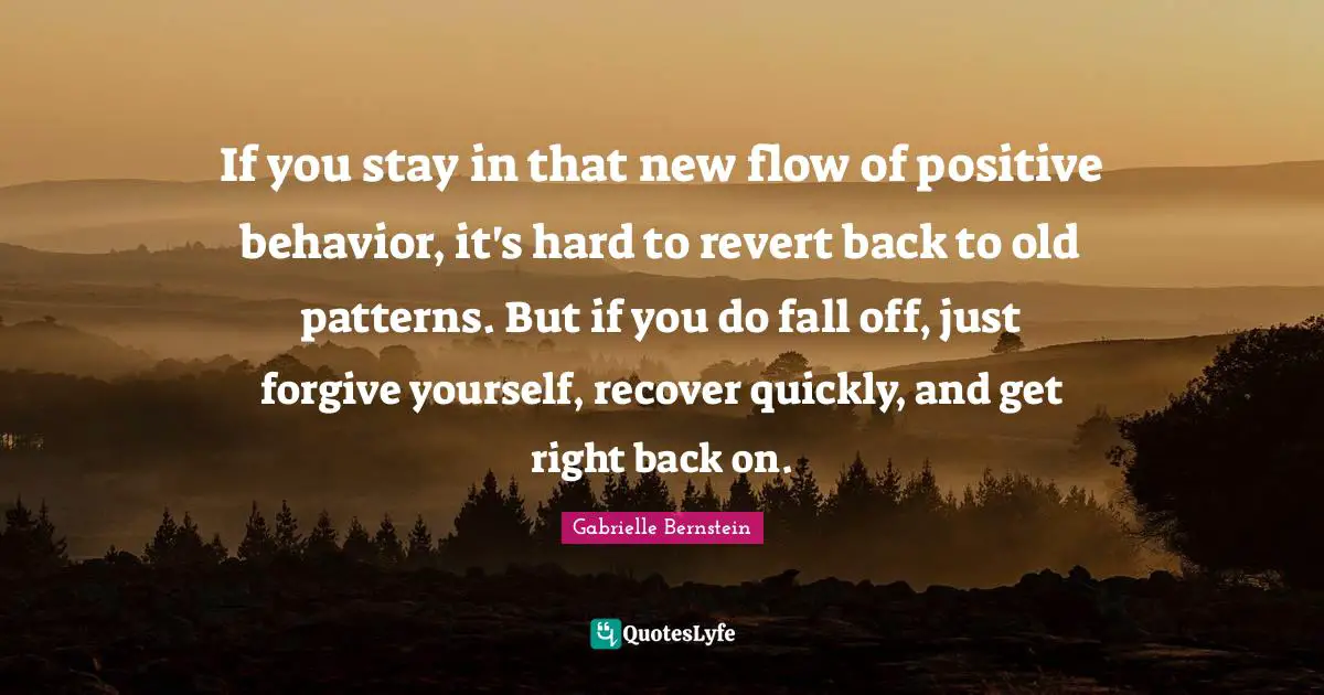 If you stay in that new flow of positive behavior, it's hard to revert back to old patterns. But if you do fall off, just forgive yourself, recover quickly, and get right back on.