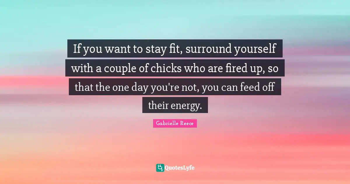 If you want to stay fit, surround yourself with a couple of chicks who are fired up, so that the one day you're not, you can feed off their energy.