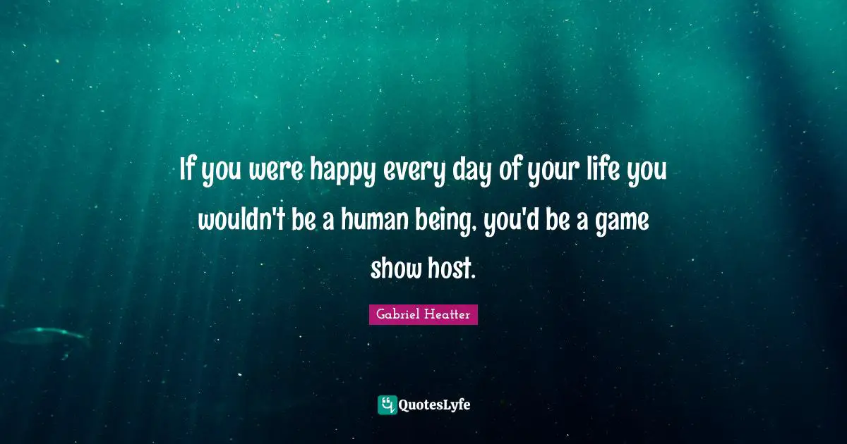 If you were happy every day of your life you wouldn't be a human being, you'd be a game show host.
