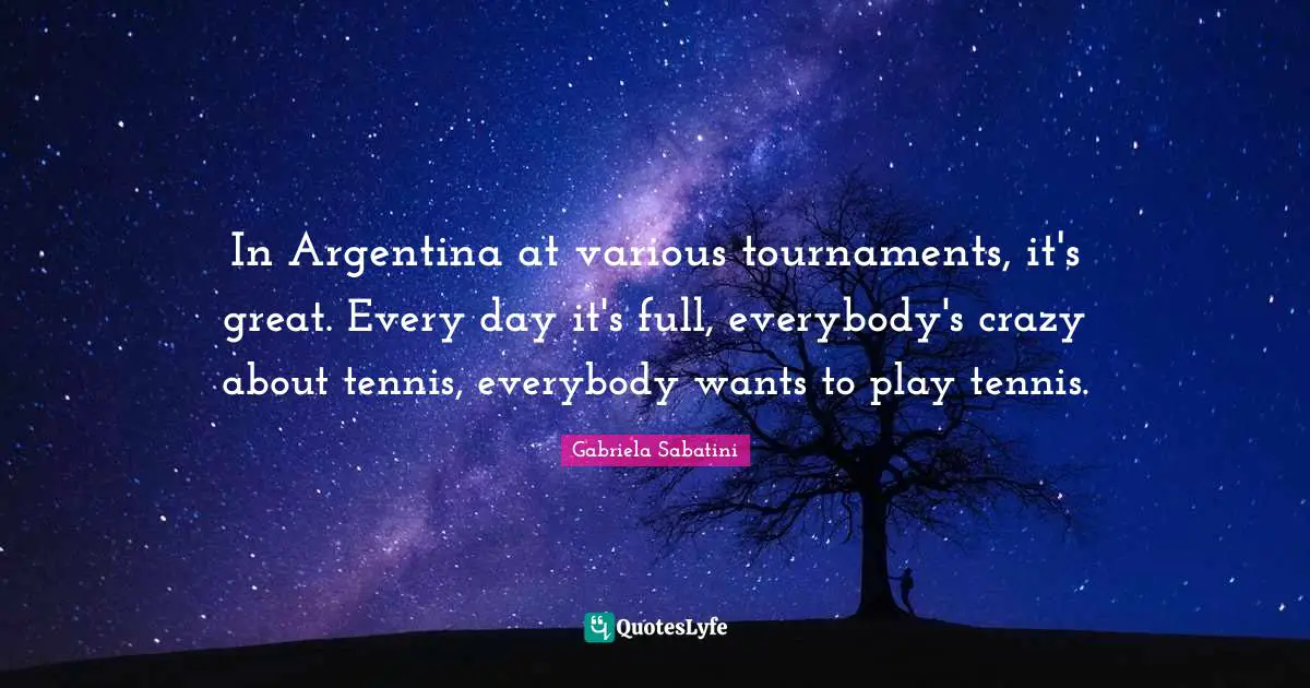 In Argentina at various tournaments, it's great. Every day it's full, everybody's crazy about tennis, everybody wants to play tennis.