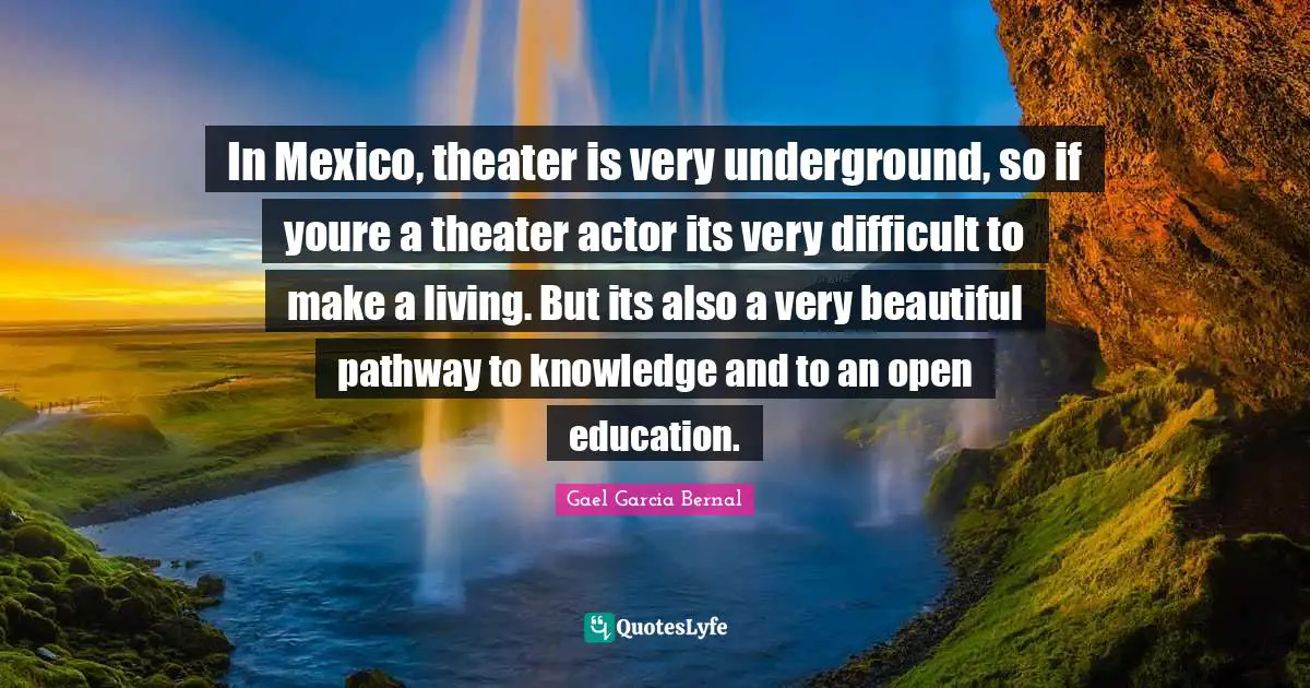 In Mexico, theater is very underground, so if youre a theater actor its very difficult to make a living. But its also a very beautiful pathway to knowledge and to an open education.