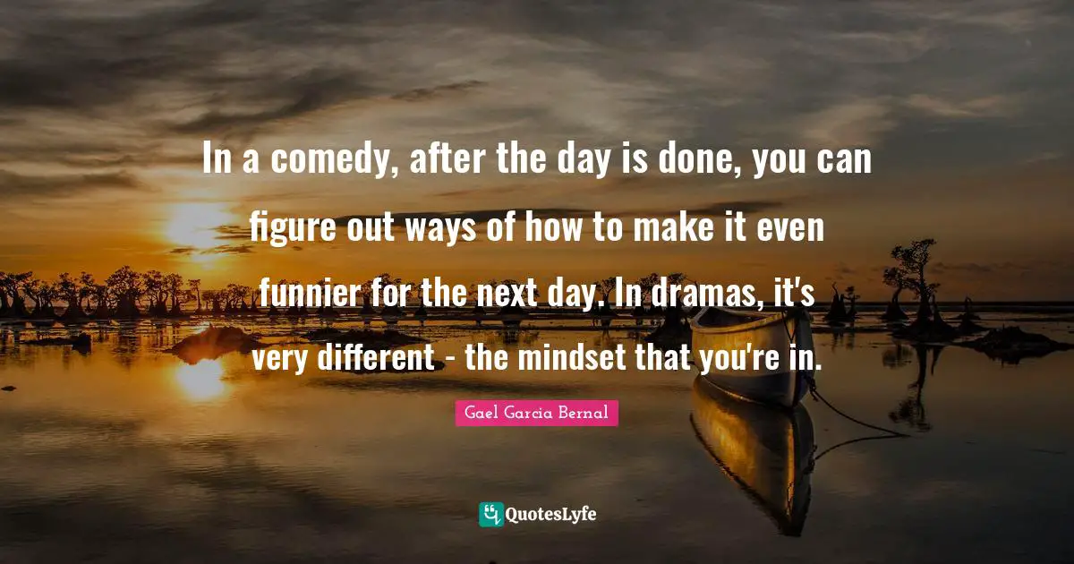 In a comedy, after the day is done, you can figure out ways of how to make it even funnier for the next day. In dramas, it's very different - the mindset that you're in.