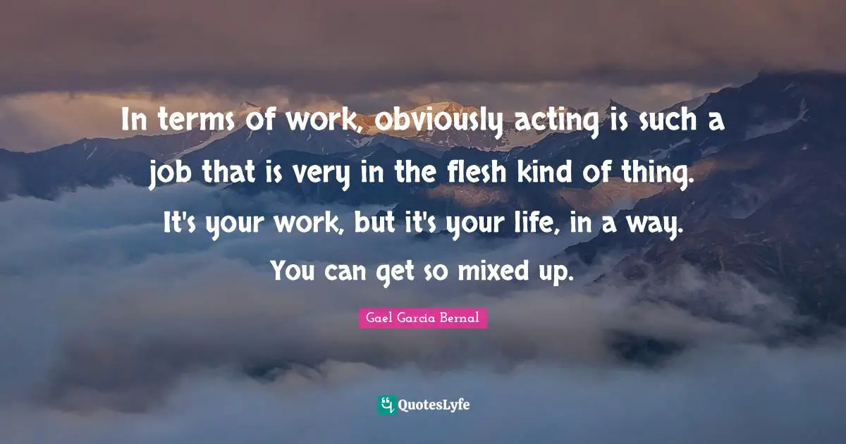 In terms of work, obviously acting is such a job that is very in the flesh kind of thing. It's your work, but it's your life, in a way. You can get so mixed up.