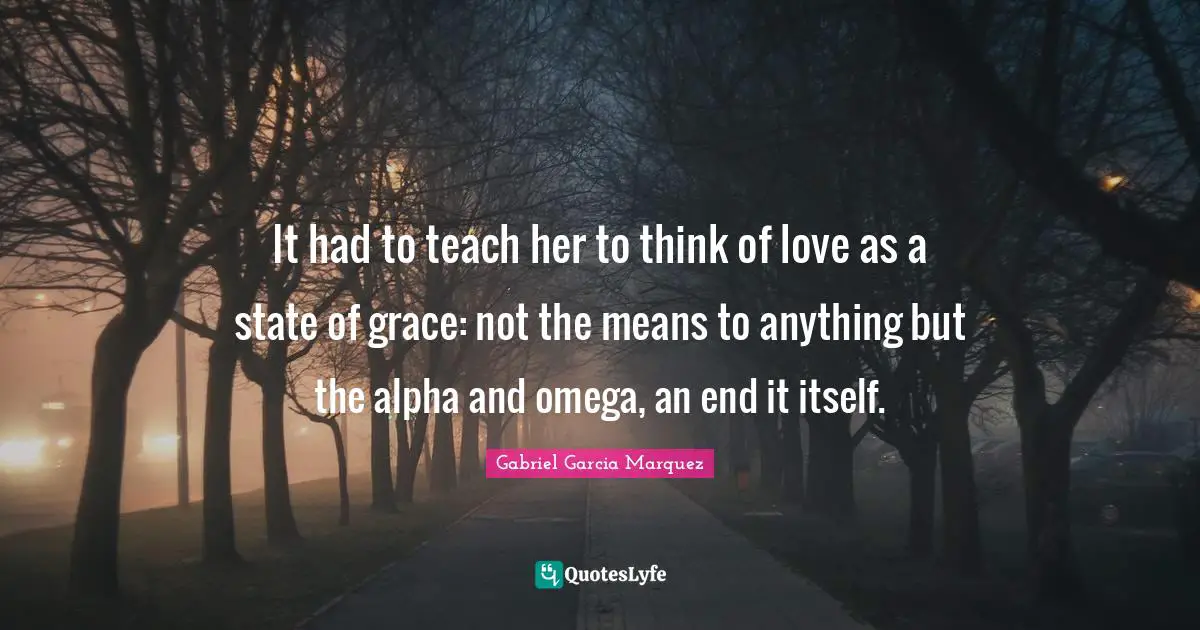 It had to teach her to think of love as a state of grace: not the means to anything but the alpha and omega, an end it itself.
