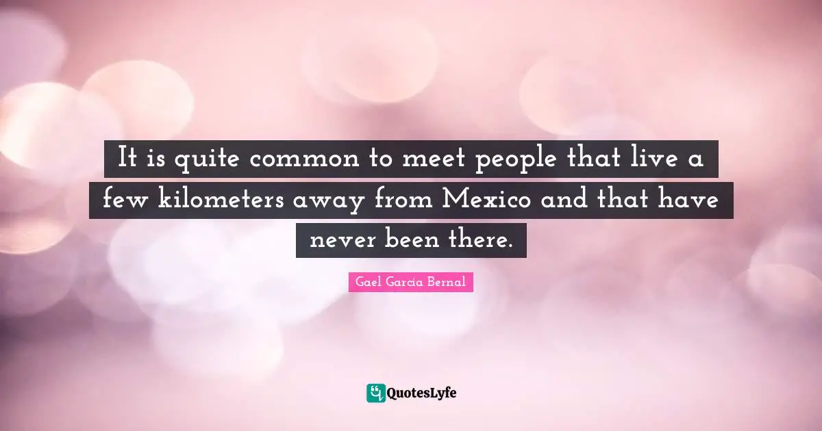 It is quite common to meet people that live a few kilometers away from Mexico and that have never been there.