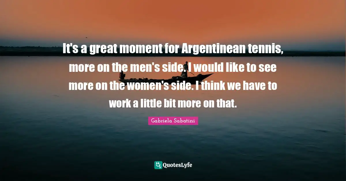 It's a great moment for Argentinean tennis, more on the men's side. I would like to see more on the women's side. I think we have to work a little bit more on that.