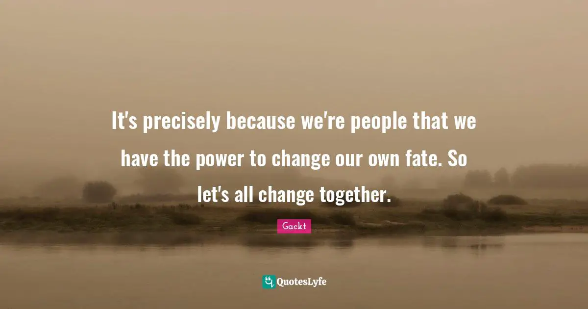 It's precisely because we're people that we have the power to change our own fate. So let's all change together.