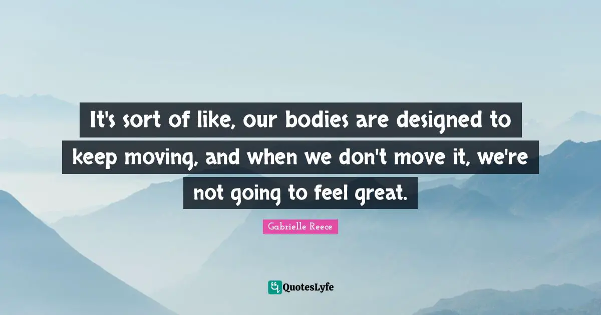 It's sort of like, our bodies are designed to keep moving, and when we don't move it, we're not going to feel great.