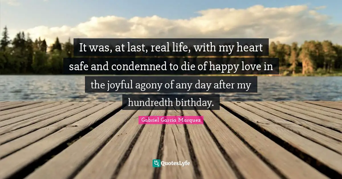 It was, at last, real life, with my heart safe and condemned to die of happy love in the joyful agony of any day after my hundredth birthday.