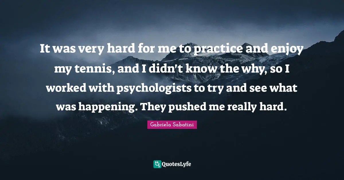 It was very hard for me to practice and enjoy my tennis, and I didn't know the why, so I worked with psychologists to try and see what was happening. They pushed me really hard.