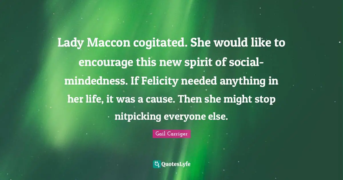 Lady Maccon cogitated. She would like to encourage this new spirit of social-mindedness. If Felicity needed anything in her life, it was a cause. Then she might stop nitpicking everyone else.