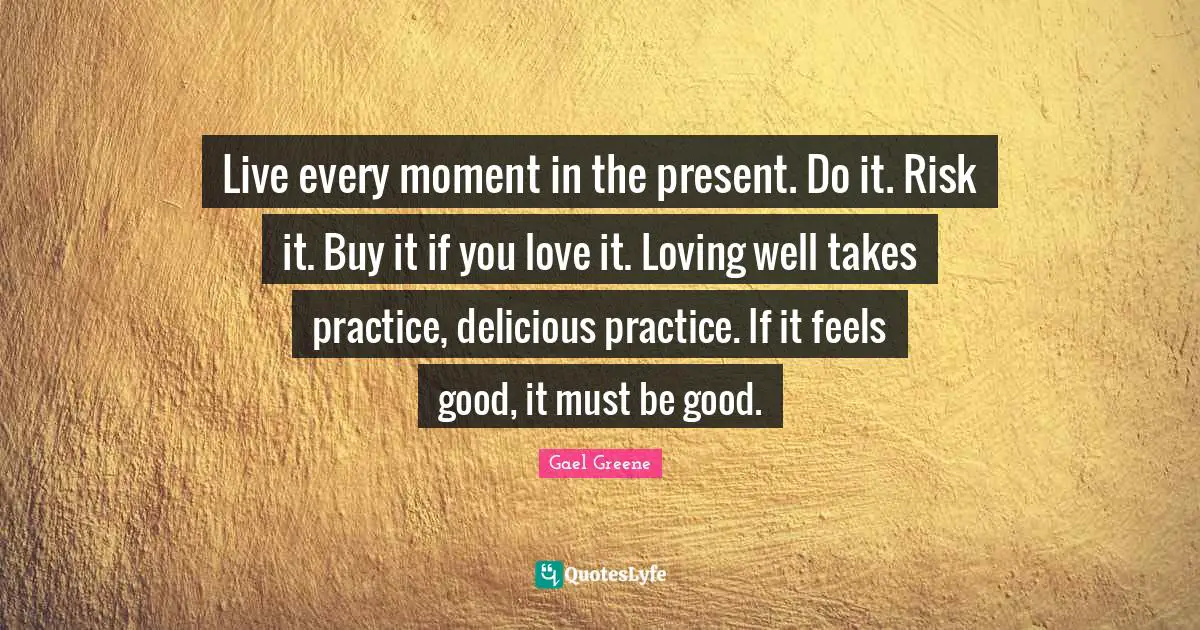 Live every moment in the present. Do it. Risk it. Buy it if you love it. Loving well takes practice, delicious practice. If it feels good, it must be good.