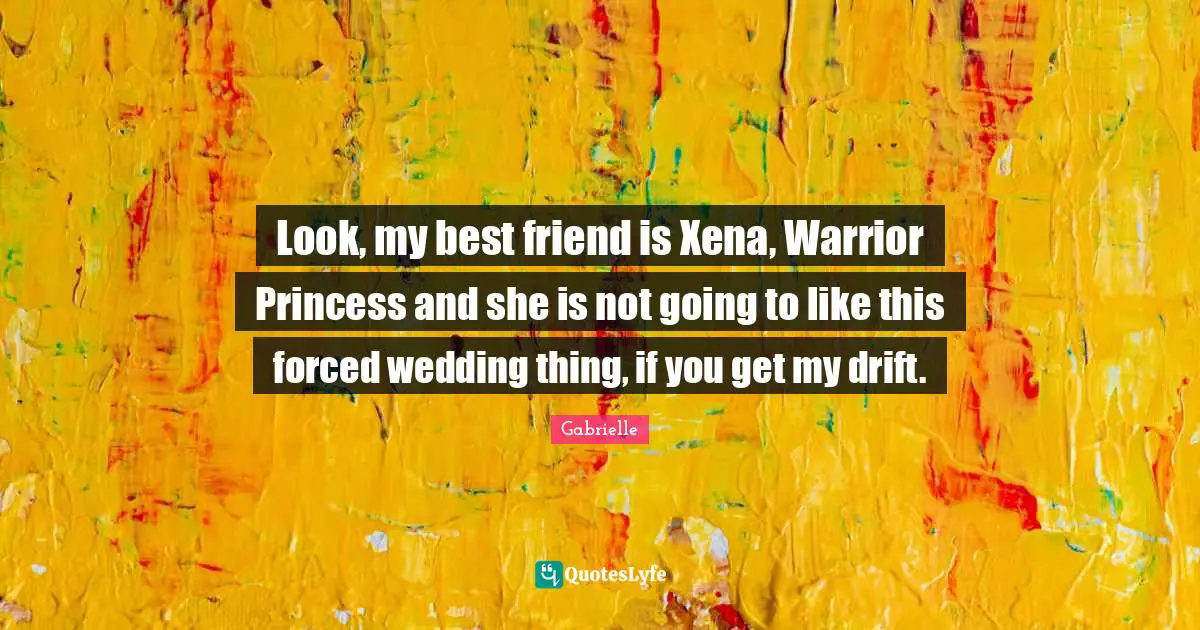 Look, my best friend is Xena, Warrior Princess and she is not going to like this forced wedding thing, if you get my drift.