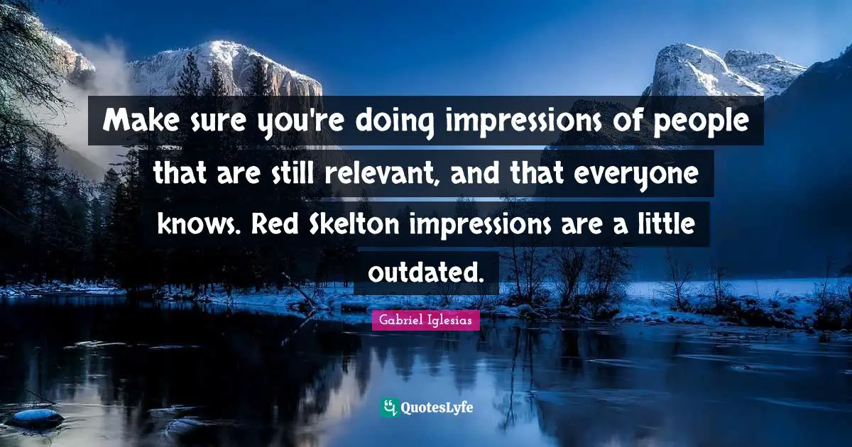 Make sure you're doing impressions of people that are still relevant, and that everyone knows. Red Skelton impressions are a little outdated.