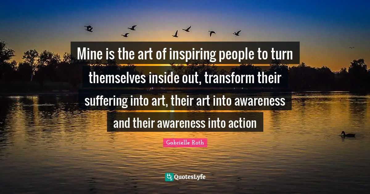 Gabrielle Roth Quotes: "Mine is the art of inspiring people to turn themselves inside out, transform their suffering into art, their art into awareness and their awareness into action"