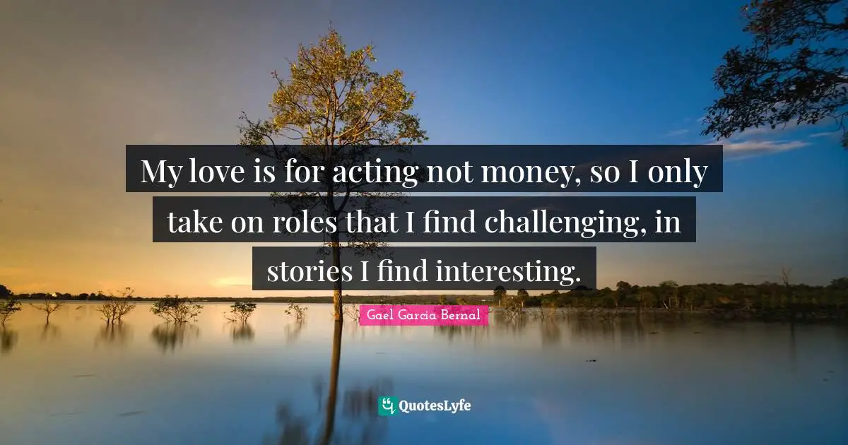My love is for acting not money, so I only take on roles that I find challenging, in stories I find interesting.